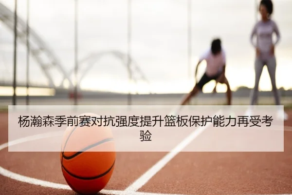 杨瀚森季前赛对抗强度提升篮板保护能力再受考验